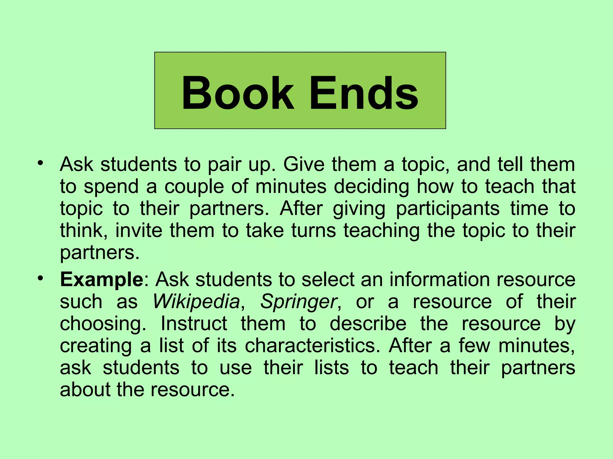Book Ends
• Ask students to pair up. Give them a topic, and tell them
to spend a couple of minutes deciding how to teach that
topic to their partners. After giving participants time to
think, invite them to take turns teaching the topic to their
partners.
• Example: Ask students to select an information resource
such as Wikipedia, Springer, or a resource of their
choosing. Instruct them to describe the resource by
creating a list of its characteristics. After a few minutes,
ask students to use their lists to teach their partners
about the resource.
 