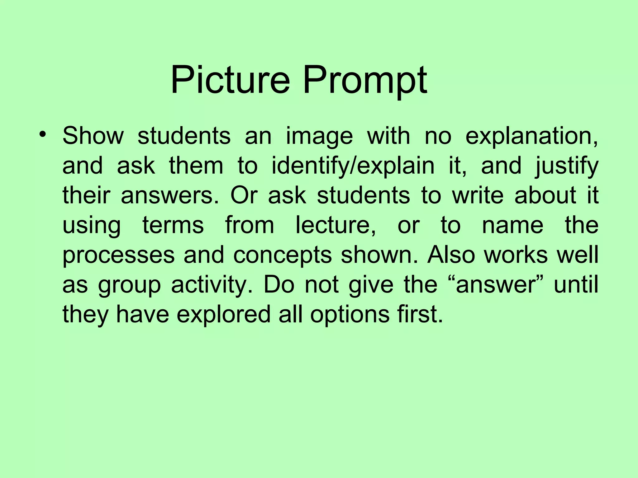 Picture Prompt
• Show students an image with no explanation,
and ask them to identify/explain it, and justify
their answers. Or ask students to write about it
using terms from lecture, or to name the
processes and concepts shown. Also works well
as group activity. Do not give the “answer” until
they have explored all options first.
 
