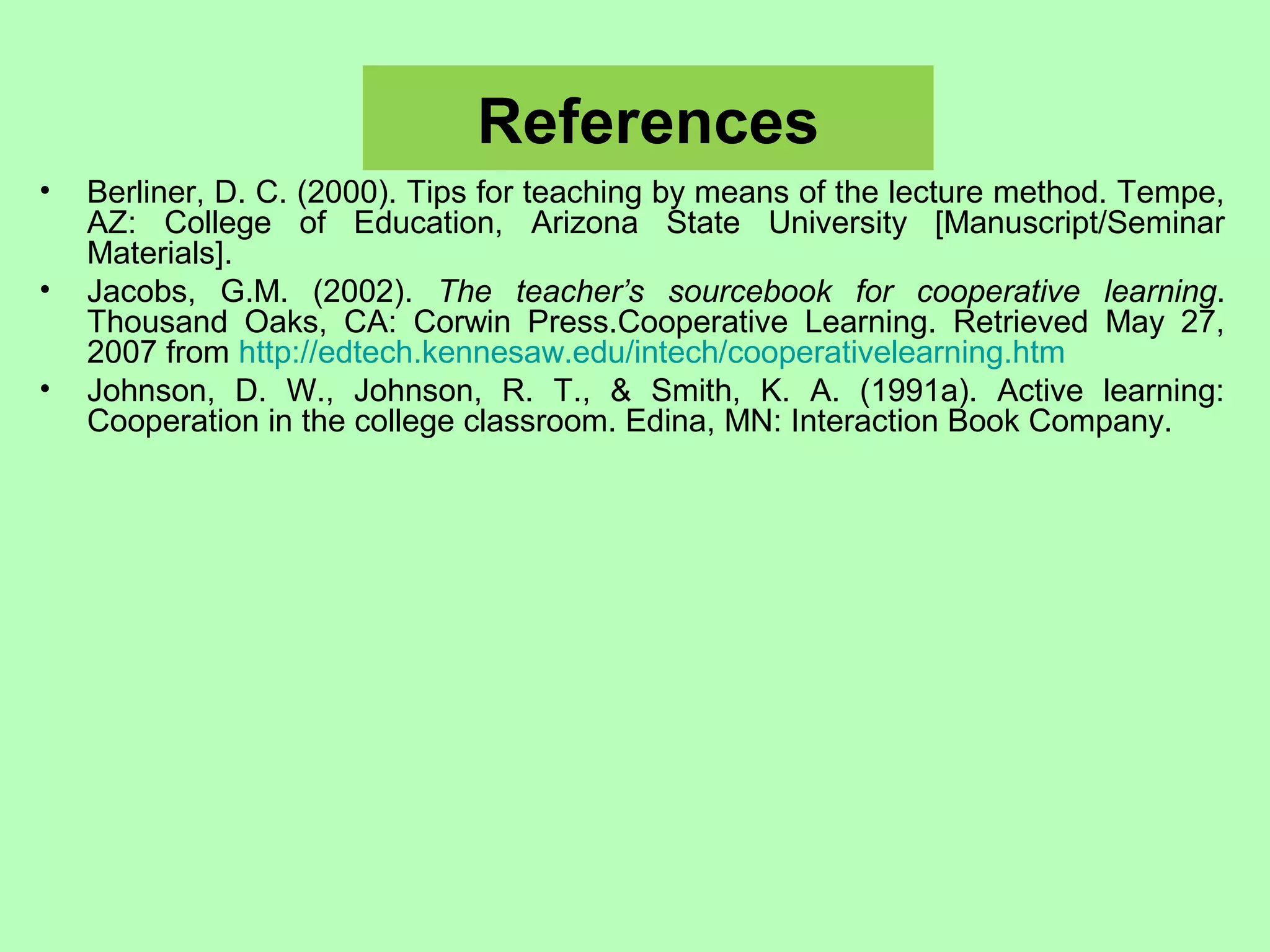 References
• Berliner, D. C. (2000). Tips for teaching by means of the lecture method. Tempe,
AZ: College of Education, Arizona State University [Manuscript/Seminar
Materials].
• Jacobs, G.M. (2002). The teacher’s sourcebook for cooperative learning.
Thousand Oaks, CA: Corwin Press.Cooperative Learning. Retrieved May 27,
2007 from http://edtech.kennesaw.edu/intech/cooperativelearning.htm
• Johnson, D. W., Johnson, R. T., & Smith, K. A. (1991a). Active learning:
Cooperation in the college classroom. Edina, MN: Interaction Book Company.
 