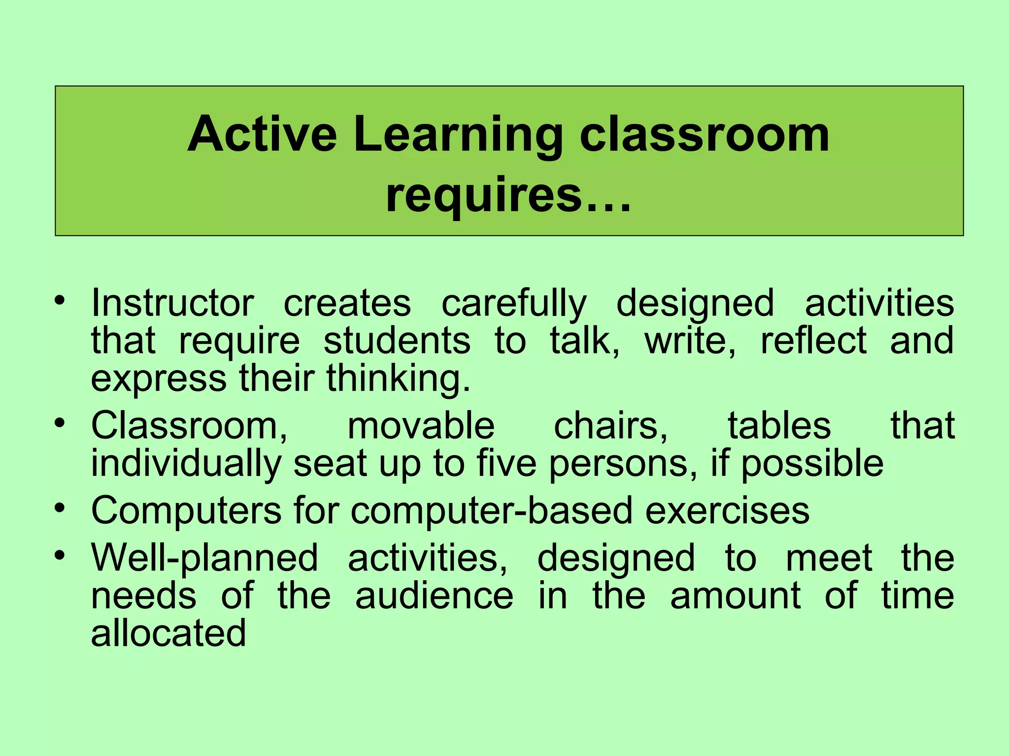 Active Learning classroom
requires…
• Instructor creates carefully designed activities
that require students to talk, write, reflect and
express their thinking.
• Classroom, movable chairs, tables that
individually seat up to five persons, if possible
• Computers for computer-based exercises
• Well-planned activities, designed to meet the
needs of the audience in the amount of time
allocated
 