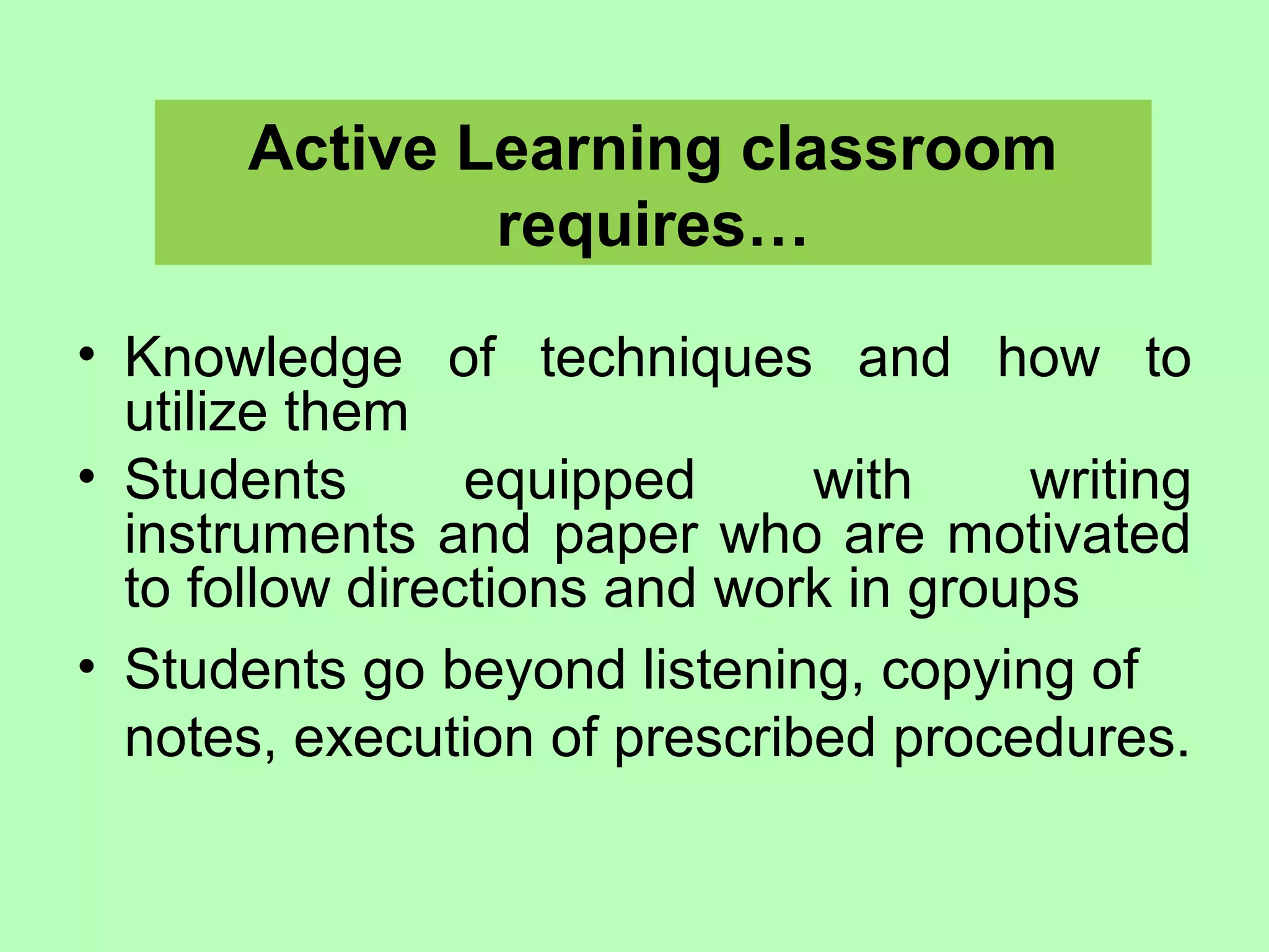 Active Learning classroom
requires…
• Knowledge of techniques and how to
utilize them
• Students equipped with writing
instruments and paper who are motivated
to follow directions and work in groups
• Students go beyond listening, copying of
notes, execution of prescribed procedures.
 