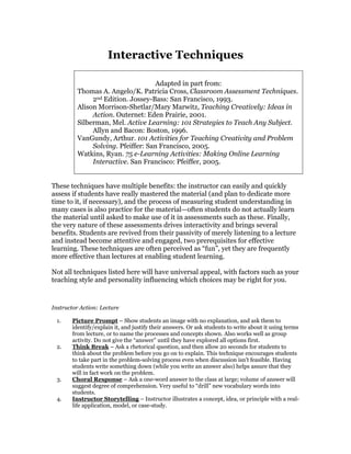 Interactive Techniques
Adapted in part from:
Thomas A. Angelo/K. Patricia Cross, Classroom Assessment Techniques.
2nd Edition. Jossey-Bass: San Francisco, 1993.
Alison Morrison-Shetlar/Mary Marwitz, Teaching Creatively: Ideas in
Action. Outernet: Eden Prairie, 2001.
Silberman, Mel. Active Learning: 101 Strategies to Teach Any Subject.
Allyn and Bacon: Boston, 1996.
VanGundy, Arthur. 101 Activities for Teaching Creativity and Problem
Solving. Pfeiffer: San Francisco, 2005.
Watkins, Ryan. 75 e-Learning Activities: Making Online Learning
Interactive. San Francisco: Pfeiffer, 2005.
These techniques have multiple benefits: the instructor can easily and quickly
assess if students have really mastered the material (and plan to dedicate more
time to it, if necessary), and the process of measuring student understanding in
many cases is also practice for the material—often students do not actually learn
the material until asked to make use of it in assessments such as these. Finally,
the very nature of these assessments drives interactivity and brings several
benefits. Students are revived from their passivity of merely listening to a lecture
and instead become attentive and engaged, two prerequisites for effective
learning. These techniques are often perceived as “fun”, yet they are frequently
more effective than lectures at enabling student learning.
Not all techniques listed here will have universal appeal, with factors such as your
teaching style and personality influencing which choices may be right for you.
Instructor Action: Lecture
1. Picture Prompt – Show students an image with no explanation, and ask them to
identify/explain it, and justify their answers. Or ask students to write about it using terms
from lecture, or to name the processes and concepts shown. Also works well as group
activity. Do not give the “answer” until they have explored all options first.
2. Think Break – Ask a rhetorical question, and then allow 20 seconds for students to
think about the problem before you go on to explain. This technique encourages students
to take part in the problem-solving process even when discussion isn't feasible. Having
students write something down (while you write an answer also) helps assure that they
will in fact work on the problem.
3. Choral Response – Ask a one-word answer to the class at large; volume of answer will
suggest degree of comprehension. Very useful to “drill” new vocabulary words into
students.
4. Instructor Storytelling – Instructor illustrates a concept, idea, or principle with a real-
life application, model, or case-study.
 