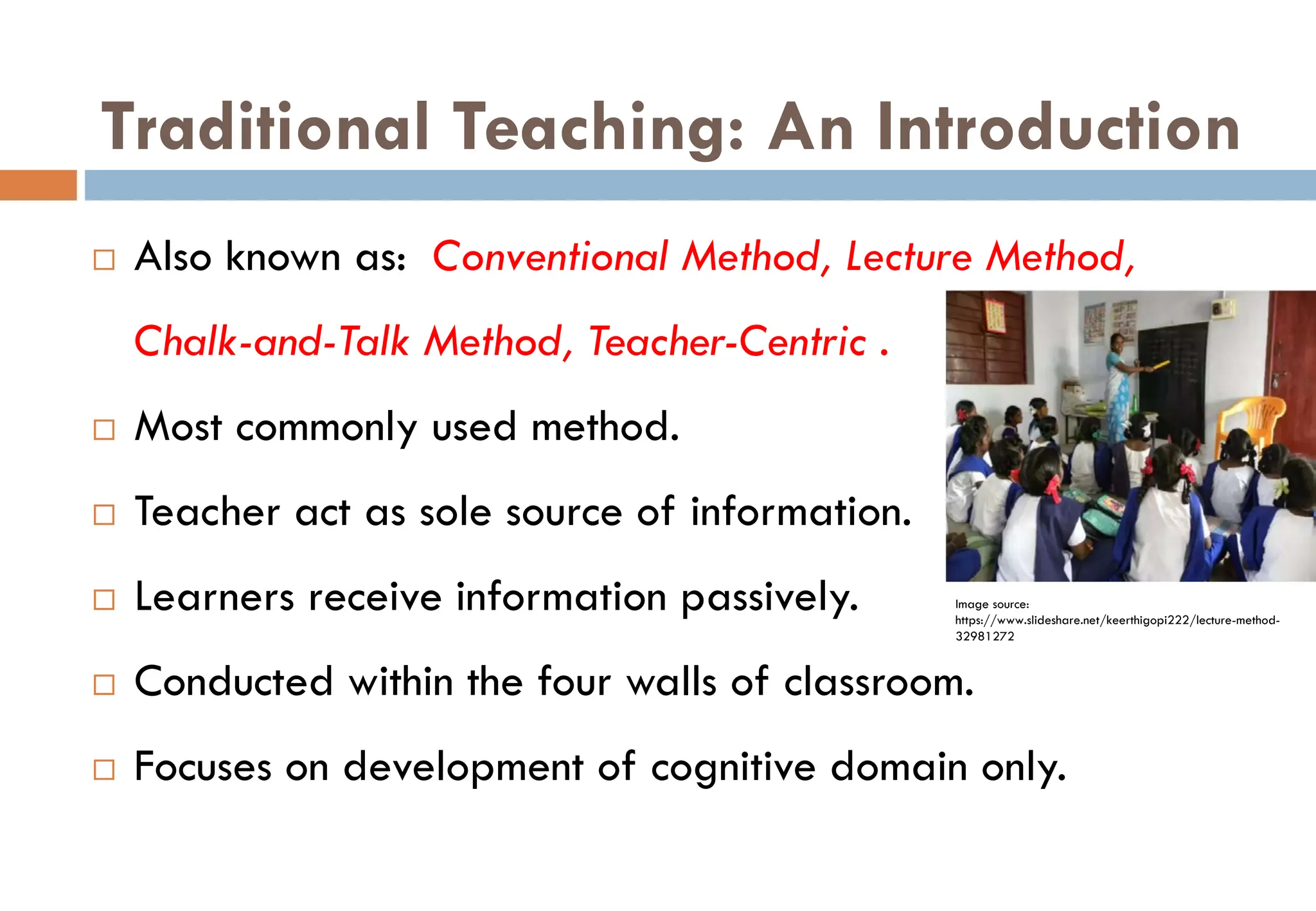 Traditional Teaching: An Introduction
Image source:
https://www.slideshare.net/keerthigopi222/lecture-method-
32981272
 Also known as: Conventional Method, Lecture Method,
Chalk-and-Talk Method, Teacher-Centric .
 Most commonly used method.
 Teacher act as sole source of information.
 Learners receive information passively.
 Conducted within the four walls of classroom.
 Focuses on development of cognitive domain only.
 