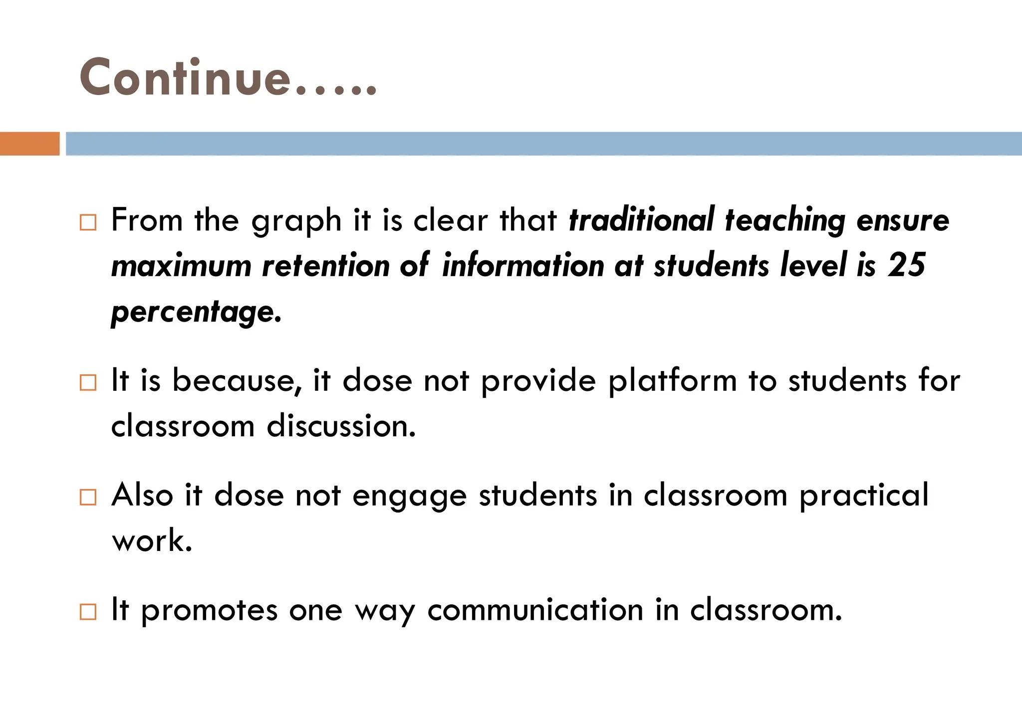 Continue…..
 From the graph it is clear that traditional teaching ensure
maximum retention of information at students level is 25
percentage.
 It is because, it dose not provide platform to students for
classroom discussion.
 Also it dose not engage students in classroom practical
work.
 It promotes one way communication in classroom.
 