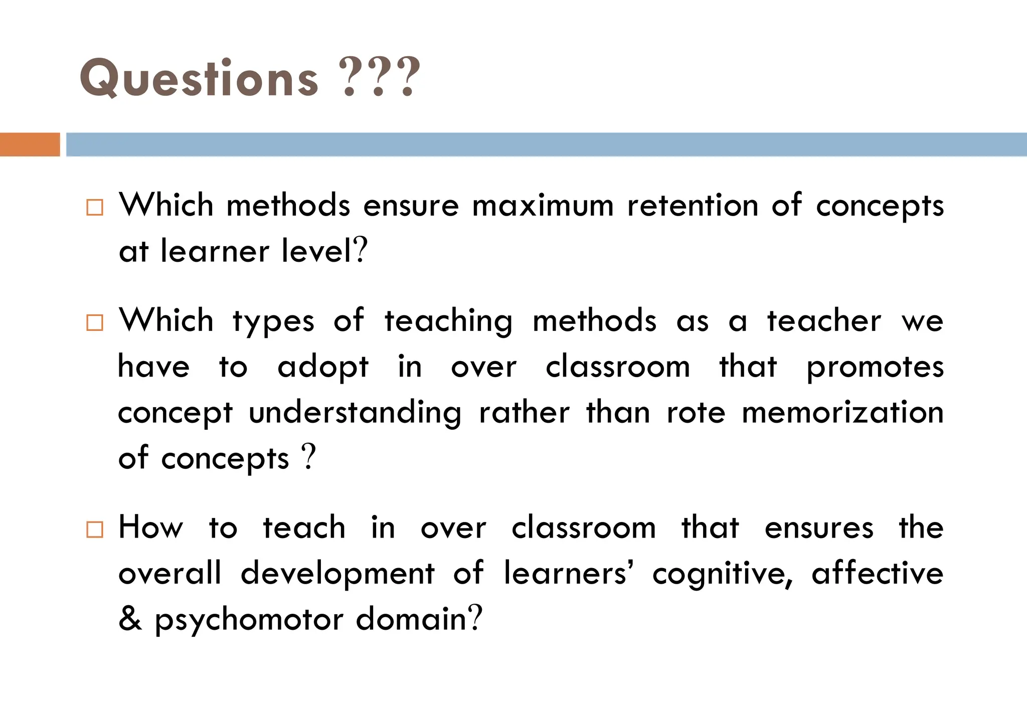 Questions ???
 Which methods ensure maximum retention of concepts
at learner level?
 Which types of teaching methods as a teacher we
have to adopt in over classroom that promotes
concept understanding rather than rote memorization
of concepts ?
 How to teach in over classroom that ensures the
overall development of learners’ cognitive, affective
& psychomotor domain?
 