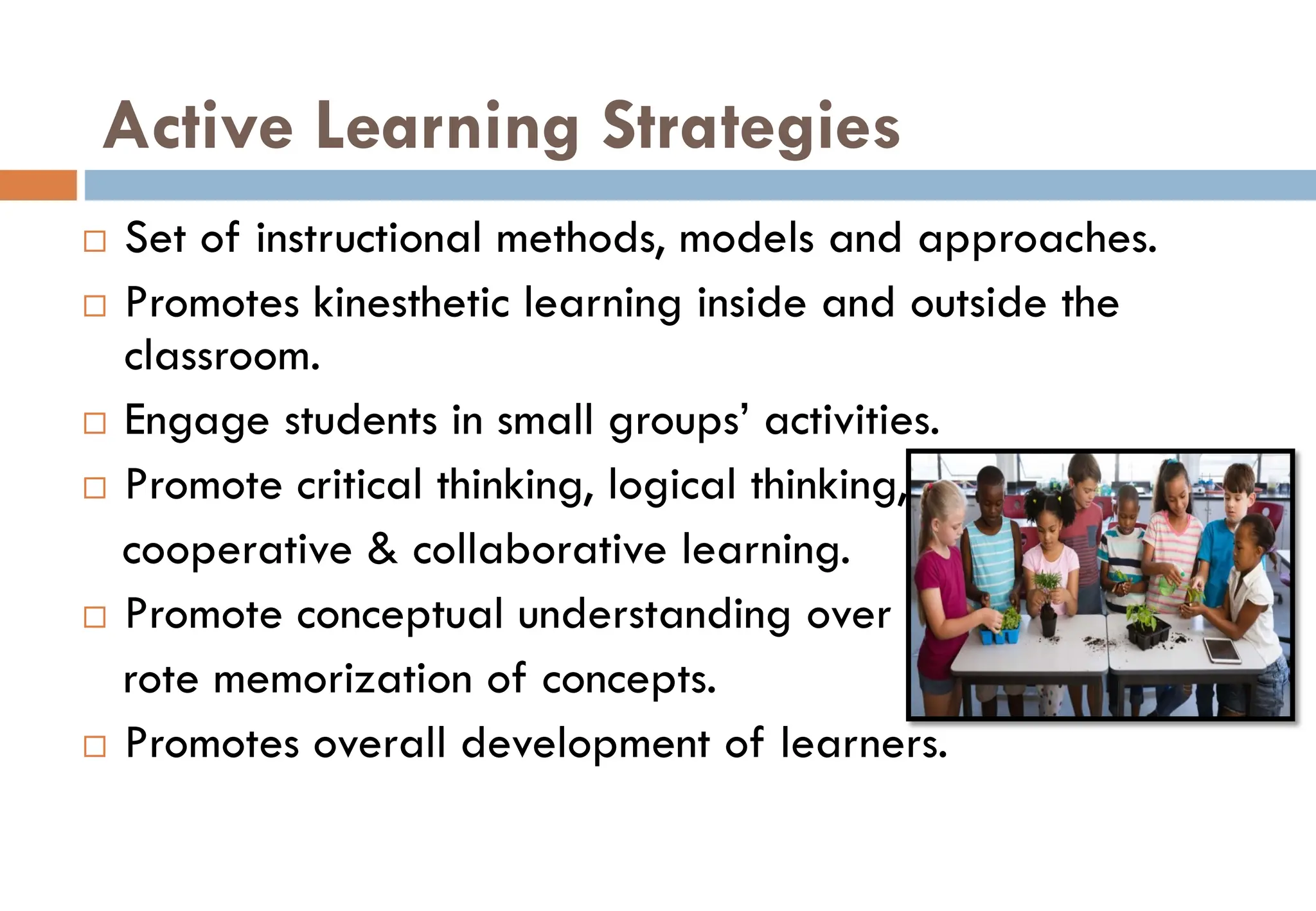 Active Learning Strategies
 Set of instructional methods, models and approaches.
 Promotes kinesthetic learning inside and outside the
classroom.
 Engage students in small groups’ activities.
 Promote critical thinking, logical thinking,
cooperative & collaborative learning.
 Promote conceptual understanding over
rote memorization of concepts.
 Promotes overall development of learners.
 