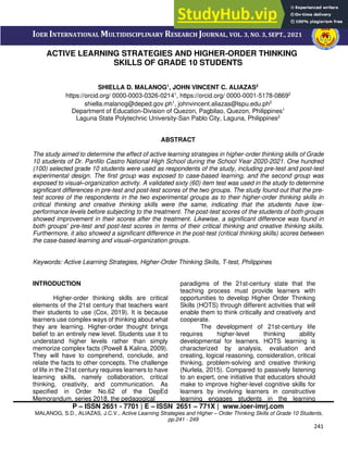 P – ISSN 2651 - 7701 | E – ISSN 2651 – 771X | www.ioer-imrj.com
MALANOG, S.D., ALIAZAS, J.C.V., Active Learning Strategies and Higher – Order Thinking Skills of Grade 10 Students,
pp.241 - 249
241
IOER INTERNATIONAL MULTIDISCIPLINARY RESEARCH JOURNAL, VOL. 3, NO. 3, SEPT., 2021
ACTIVE LEARNING STRATEGIES AND HIGHER-ORDER THINKING
SKILLS OF GRADE 10 STUDENTS
SHIELLA D. MALANOG1
, JOHN VINCENT C. ALIAZAS2
https://orcid.org/ 0000-0003-0326-02141
, https://orcid.org/ 0000-0001-5178-08692
shiella.malanog@deped.gov.ph1
, johnvincent.aliazas@lspu.edu.ph2
Department of Education-Division of Quezon, Pagbilao, Quezon, Philippines1
Laguna State Polytechnic University-San Pablo City, Laguna, Philippines2
ABSTRACT
The study aimed to determine the effect of active learning strategies in higher-order thinking skills of Grade
10 students of Dr. Panfilo Castro National High School during the School Year 2020-2021. One hundred
(100) selected grade 10 students were used as respondents of the study, including pre-test and post-test
experimental design. The first group was exposed to case-based learning, and the second group was
exposed to visual–organization activity. A validated sixty (60) item test was used in the study to determine
significant differences in pre-test and post-test scores of the two groups. The study found out that the pre-
test scores of the respondents in the two experimental groups as to their higher-order thinking skills in
critical thinking and creative thinking skills were the same, indicating that the students have low-
performance levels before subjecting to the treatment. The post-test scores of the students of both groups
showed improvement in their scores after the treatment. Likewise, a significant difference was found in
both groups' pre-test and post-test scores in terms of their critical thinking and creative thinking skills.
Furthermore, it also showed a significant difference in the post-test (critical thinking skills) scores between
the case-based learning and visual–organization groups.
Keywords: Active Learning Strategies, Higher-Order Thinking Skills, T-test, Philippines
INTRODUCTION
Higher-order thinking skills are critical
elements of the 21st century that teachers want
their students to use (Cox, 2019). It is because
learners use complex ways of thinking about what
they are learning. Higher-order thought brings
belief to an entirely new level. Students use it to
understand higher levels rather than simply
memorize complex facts (Powell & Kalina, 2009).
They will have to comprehend, conclude, and
relate the facts to other concepts. The challenge
of life in the 21st century requires learners to have
learning skills, namely collaboration, critical
thinking, creativity, and communication. As
specified in Order No.62 of the DepEd
Memorandum, series 2018, the pedagogical
paradigms of the 21st-century state that the
teaching process must provide learners with
opportunities to develop Higher Order Thinking
Skills (HOTS) through different activities that will
enable them to think critically and creatively and
cooperate.
The development of 21st-century life
requires higher-level thinking ability
developmental for learners. HOTS learning is
characterized by analysis, evaluation and
creating, logical reasoning, consideration, critical
thinking, problem-solving and creative thinking
(Nurlela, 2015). Compared to passively listening
to an expert, one initiative that educators should
make to improve higher-level cognitive skills for
learners by involving learners in constructive
learning engages students in the learning
 