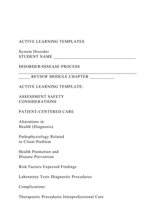 ACTIVE LEARNING TEMPLATES
System Disorder
STUDENT NAME _____________________________________
DISORDER/DISEASE PROCESS
_____________________________________________________
_____ REVIEW MODULE CHAPTER ___________
ACTIVE LEARNING TEMPLATE:
ASSESSMENT SAFETY
CONSIDERATIONS
PATIENT-CENTERED CARE
Alterations in
Health (Diagnosis)
Pathophysiology Related
to Client Problem
Health Promotion and
Disease Prevention
Risk Factors Expected Findings
Laboratory Tests Diagnostic Procedures
Complications
Therapeutic Procedures Interprofessional Care
 