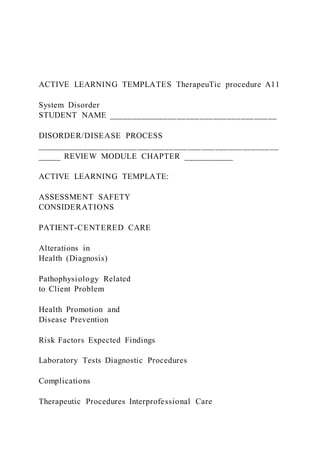 ACTIVE LEARNING TEMPLATES TherapeuTic procedure A11
System Disorder
STUDENT NAME _____________________________________
DISORDER/DISEASE PROCESS
_____________________________________________________
_____ REVIEW MODULE CHAPTER ___________
ACTIVE LEARNING TEMPLATE:
ASSESSMENT SAFETY
CONSIDERATIONS
PATIENT-CENTERED CARE
Alterations in
Health (Diagnosis)
Pathophysiology Related
to Client Problem
Health Promotion and
Disease Prevention
Risk Factors Expected Findings
Laboratory Tests Diagnostic Procedures
Complications
Therapeutic Procedures Interprofessional Care
 