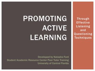 PROMOTING                                   Through
                                                         Effective

                 ACTIVE                                  Listening
                                                            and
                                                        Questioning
              LEARNING                                  Techniques




                        Developed by Natasha Ford
Student Academic Resource Center Peer Tutor Training
                        University of Central Florida
 