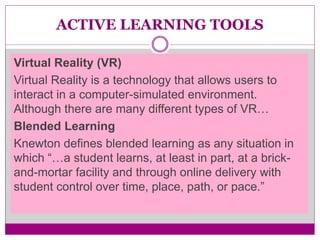 ACTIVE LEARNING TOOLS
Virtual Reality (VR)
Virtual Reality is a technology that allows users to
interact in a computer-simulated environment.
Although there are many different types of VR…
Blended Learning
Knewton defines blended learning as any situation in
which “…a student learns, at least in part, at a brick-
and-mortar facility and through online delivery with
student control over time, place, path, or pace.”
 