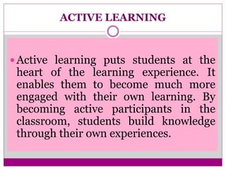ACTIVE LEARNING
 Active learning puts students at the
heart of the learning experience. It
enables them to become much more
engaged with their own learning. By
becoming active participants in the
classroom, students build knowledge
through their own experiences.
 