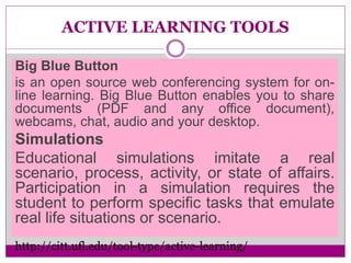 ACTIVE LEARNING TOOLS
Big Blue Button
is an open source web conferencing system for on-
line learning. Big Blue Button enables you to share
documents (PDF and any office document),
webcams, chat, audio and your desktop.
Simulations
Educational simulations imitate a real
scenario, process, activity, or state of affairs.
Participation in a simulation requires the
student to perform specific tasks that emulate
real life situations or scenario.
http://citt.ufl.edu/tool-type/active-learning/
 