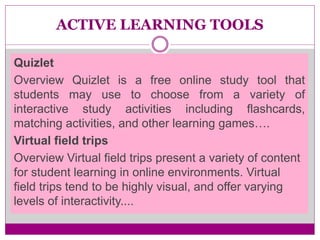 ACTIVE LEARNING TOOLS
Quizlet
Overview Quizlet is a free online study tool that
students may use to choose from a variety of
interactive study activities including flashcards,
matching activities, and other learning games….
Virtual field trips
Overview Virtual field trips present a variety of content
for student learning in online environments. Virtual
field trips tend to be highly visual, and offer varying
levels of interactivity....
 