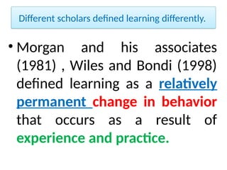 Different scholars defined learning differently.
• Morgan and his associates
(1981) , Wiles and Bondi (1998)
defined learning as a relatively
permanent change in behavior
that occurs as a result of
experience and practice.
 