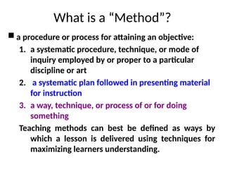 What is a “Method”?
 a procedure or process for attaining an objective:
1. a systematic procedure, technique, or mode of
inquiry employed by or proper to a particular
discipline or art
2. a systematic plan followed in presenting material
for instruction
3. a way, technique, or process of or for doing
something
Teaching methods can best be defined as ways by
which a lesson is delivered using techniques for
maximizing learners understanding.
 