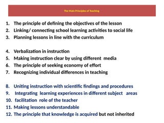 The Main Principles of Teaching
1. The principle of defining the objectives of the lesson
2. Linking/ connecting school learning activities to social life
3. Planning lessons in line with the curriculum
4. Verbalization in instruction
5. Making instruction clear by using different media
6. The principle of seeking economy of effort
7. Recognizing individual differences in teaching
8. Uniting instruction with scientific findings and procedures
9. Integrating learning experiences in different subject areas
10. facilitation role of the teacher
11. Making lessons understandable
12. The principle that knowledge is acquired but not inherited
 