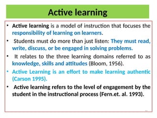Active learning
• Active learning is a model of instruction that focuses the
responsibility of learning on learners.
• Students must do more than just listen: They must read,
write, discuss, or be engaged in solving problems.
• It relates to the three learning domains referred to as
knowledge, skills and attitudes (Bloom, 1956).
• Active Learning is an effort to make learning authentic
(Carson 1995).
• Active learning refers to the level of engagement by the
student in the instructional process (Fern.et. al. 1993).
21
 