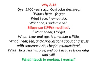 Why ALM
Over 2400 years ago, Confucius declared:
“What I hear, I forget.
What I see, I remember.
What I do, I understand.”
Silberman (1996) modified .
“What I hear, I forget.
What I hear and see, I remember a little.
What I hear, see, and ask questions about or discuss
with someone else, I begin to understand.
What I hear, see, discuss, and do, I acquire knowledge
and skill.
What I teach to another, I master.”
 