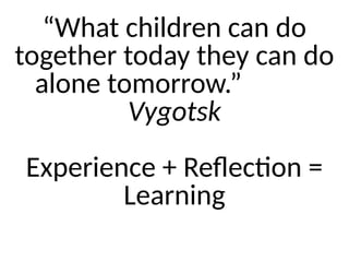 “What children can do
together today they can do
alone tomorrow.”
Vygotsk
Experience + Reflection =
Learning
 