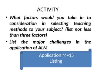 ACTIVITY
• What factors would you take in to
consideration in selecting teaching
methods to your subject? (list not less
than three factors)
• List the major challenges in the
application of ALM
Application M=15
Listing
 
