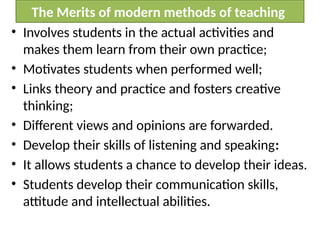 The Merits of modern methods of teaching
• Involves students in the actual activities and
makes them learn from their own practice;
• Motivates students when performed well;
• Links theory and practice and fosters creative
thinking;
• Different views and opinions are forwarded.
• Develop their skills of listening and speaking:
• It allows students a chance to develop their ideas.
• Students develop their communication skills,
attitude and intellectual abilities.
 