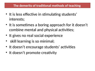 The demerits of traditional methods of teaching
• It is less effective in stimulating students’
interests;
• It is sometimes a boring approach for it doesn’t
combine mental and physical activities;
• It gives no real social experience
• skill learning is so minimal;
• It doesn’t encourage students’ activities
• It doesn’t promote creativity
 