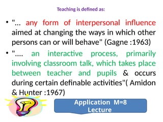 Teaching is defined as:
• "… any form of interpersonal influence
aimed at changing the ways in which other
persons can or will behave" (Gagne :1963)
• ".... an interactive process, primarily
involving classroom talk, which takes place
between teacher and pupils & occurs
during certain definable activities"( Amidon
& Hunter :1967)
Application M=8
Lecture
 