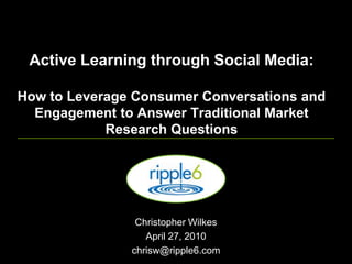 Active Learning through Social Media: How to Leverage Consumer Conversations and Engagement to Answer Traditional Market Research Questions  Christopher Wilkes April 27, 2010 chrisw@ripple6.com 