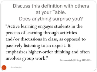 Discuss this definition with others
at your Table.
Does anything surprise you?
Active Learning1
“Active learning engages students in the
process of learning through activities
and/or discussions in class, as opposed to
passively listening to an expert. It
emphasizes higher-order thinking and often
involves group work.” Freeman et al.(2014) pp 8413-8414
 