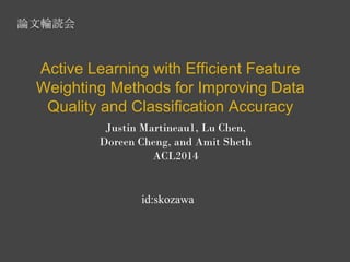 Active Learning with Efficient Feature 
Weighting Methods for Improving Data 
Quality and Classification Accuracy 
Justin Martineau1, Lu Chen, 
Doreen Cheng, and Amit Sheth 
ACL2014 
id:skozawa 
論文輪読会 
 