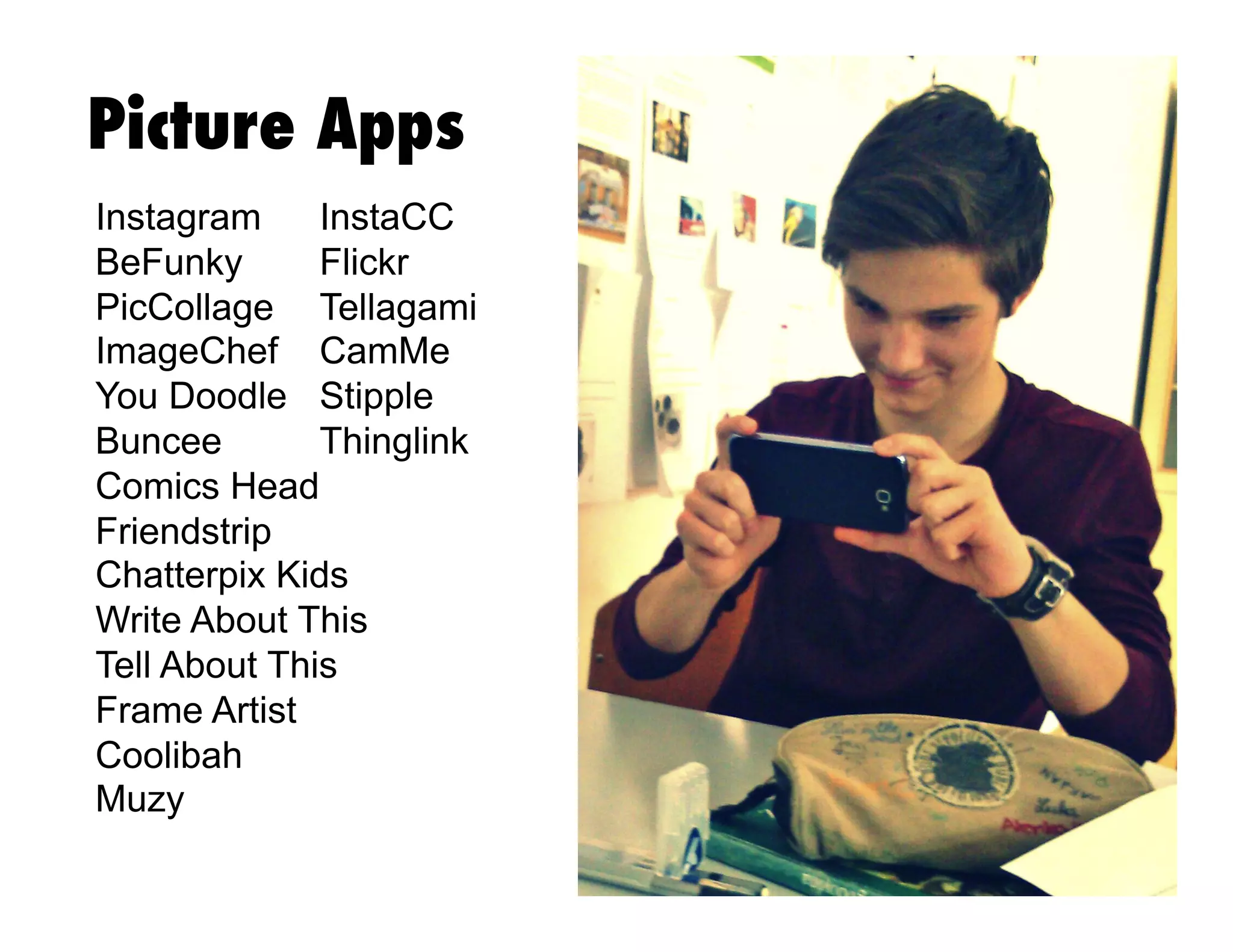 Picture Apps
Instagram
InstaCC
BeFunky
Flickr
PicCollage Tellagami
ImageChef CamMe
You Doodle Stipple
Buncee
Thinglink
Comics Head
Friendstrip
Chatterpix Kids
Write About This
Tell About This
Frame Artist
Coolibah
Muzy

 