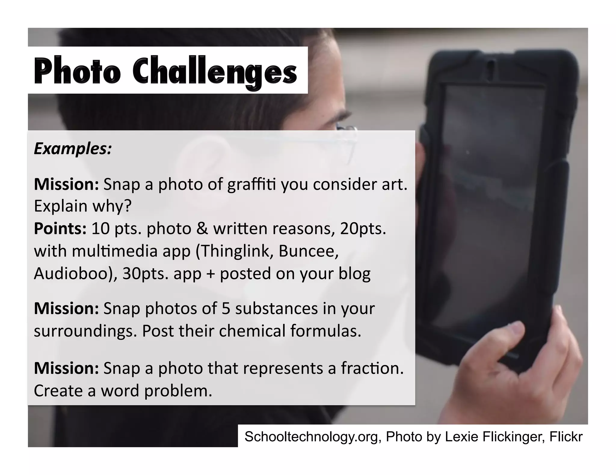 Examples:	
  
Mission:	
  Snap	
  a	
  photo	
  of	
  graﬃ3	
  you	
  consider	
  art.	
  
Explain	
  why?	
  
Points:	
  10	
  pts.	
  photo	
  &	
  wriGen	
  reasons,	
  20pts.	
  
with	
  mul3media	
  app	
  (Thinglink,	
  Buncee,	
  
Audioboo),	
  30pts.	
  app	
  +	
  posted	
  on	
  your	
  blog	
  
Mission:	
  Snap	
  photos	
  of	
  5	
  substances	
  in	
  your	
  
surroundings.	
  Post	
  their	
  chemical	
  formulas.	
  	
  
Mission:	
  Snap	
  a	
  photo	
  that	
  represents	
  a	
  frac3on.	
  
Create	
  a	
  word	
  problem.	
  	
  
Schooltechnology.org, Photo by Lexie Flickinger, Flickr

 
