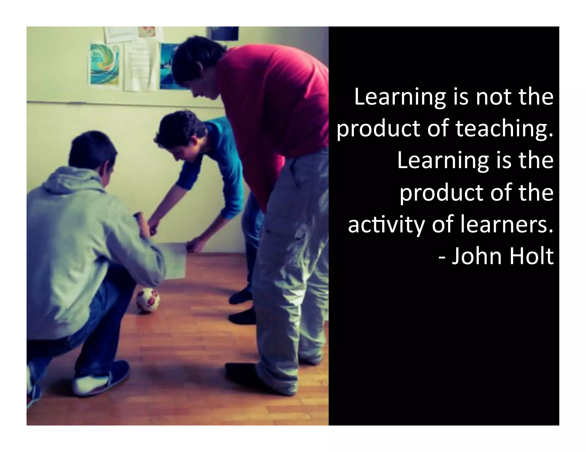 Learning	
  is	
  not	
  the	
  
product	
  of	
  teaching.	
  
Learning	
  is	
  the	
  
product	
  of	
  the	
  
ac3vity	
  of	
  learners.	
  	
  
-­‐	
  John	
  Holt	
  

 