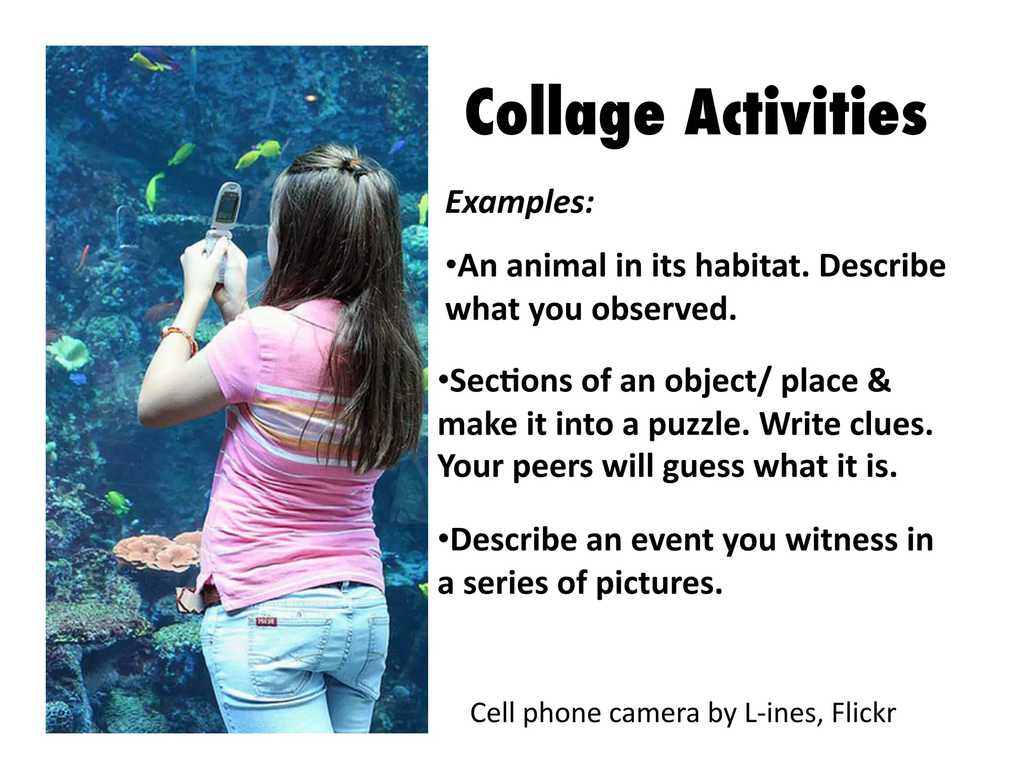 Collage Activities
Examples:	
  
•  n	
  animal	
  in	
  its	
  habitat.	
  Describe	
  
A
what	
  you	
  observed.	
  
•  ecJons	
  of	
  an	
  object/	
  place	
  &	
  
S
make	
  it	
  into	
  a	
  puzzle.	
  Write	
  clues.	
  
Your	
  peers	
  will	
  guess	
  what	
  it	
  is.	
  
•  escribe	
  an	
  event	
  you	
  witness	
  in	
  
D
a	
  series	
  of	
  pictures.	
  

Cell	
  phone	
  camera	
  by	
  L-­‐ines,	
  Flickr	
  

 