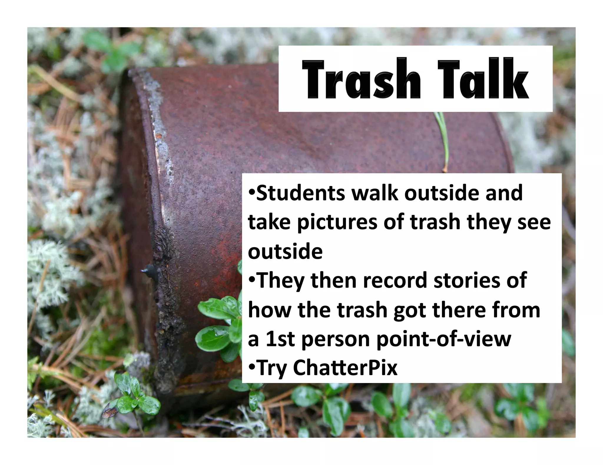 •  tudents	
  walk	
  outside	
  and	
  
S
take	
  pictures	
  of	
  trash	
  they	
  see	
  
outside	
  
•  hey	
  then	
  record	
  stories	
  of	
  
T
how	
  the	
  trash	
  got	
  there	
  from	
  
a	
  1st	
  person	
  point-­‐of-­‐view	
  
•  ry	
  ChaXerPix	
  	
  	
  
T

 