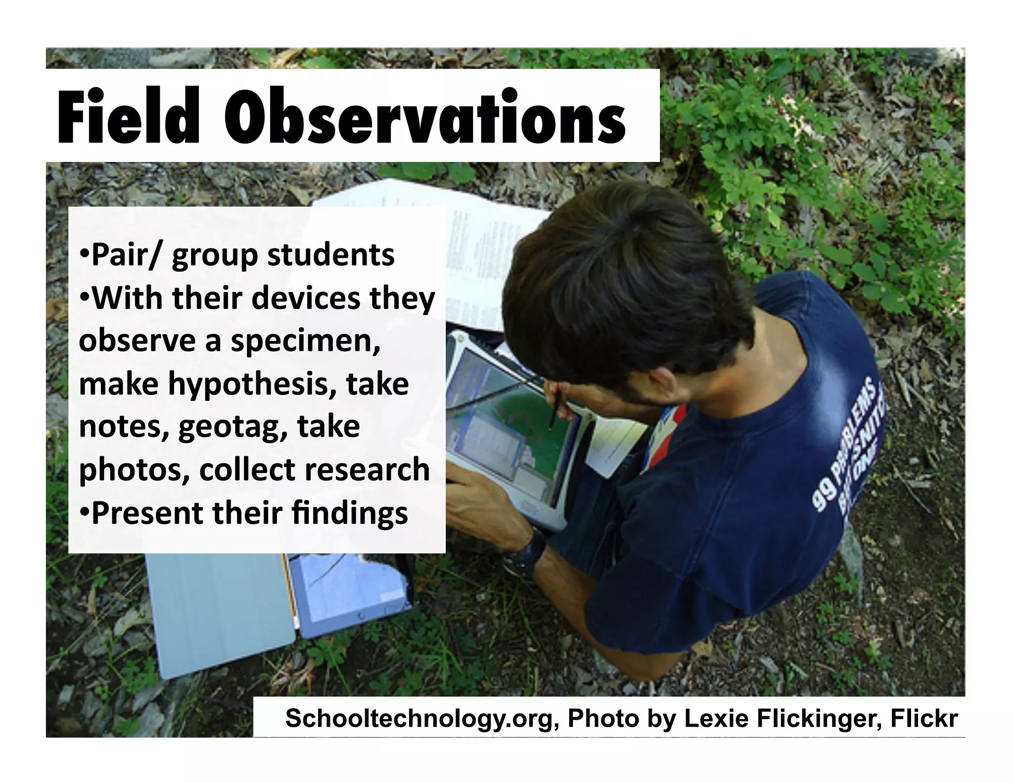 Field Observations
•  air/	
  group	
  students	
  
P
•  ith	
  their	
  devices	
  they	
  
W
observe	
  a	
  specimen,	
  
make	
  hypothesis,	
  take	
  
notes,	
  geotag,	
  take	
  	
  
photos,	
  collect	
  research	
  
•  resent	
  their	
  ﬁndings	
  	
  
P

Schooltechnology.org, Photo by Lexie Flickinger, Flickr

 