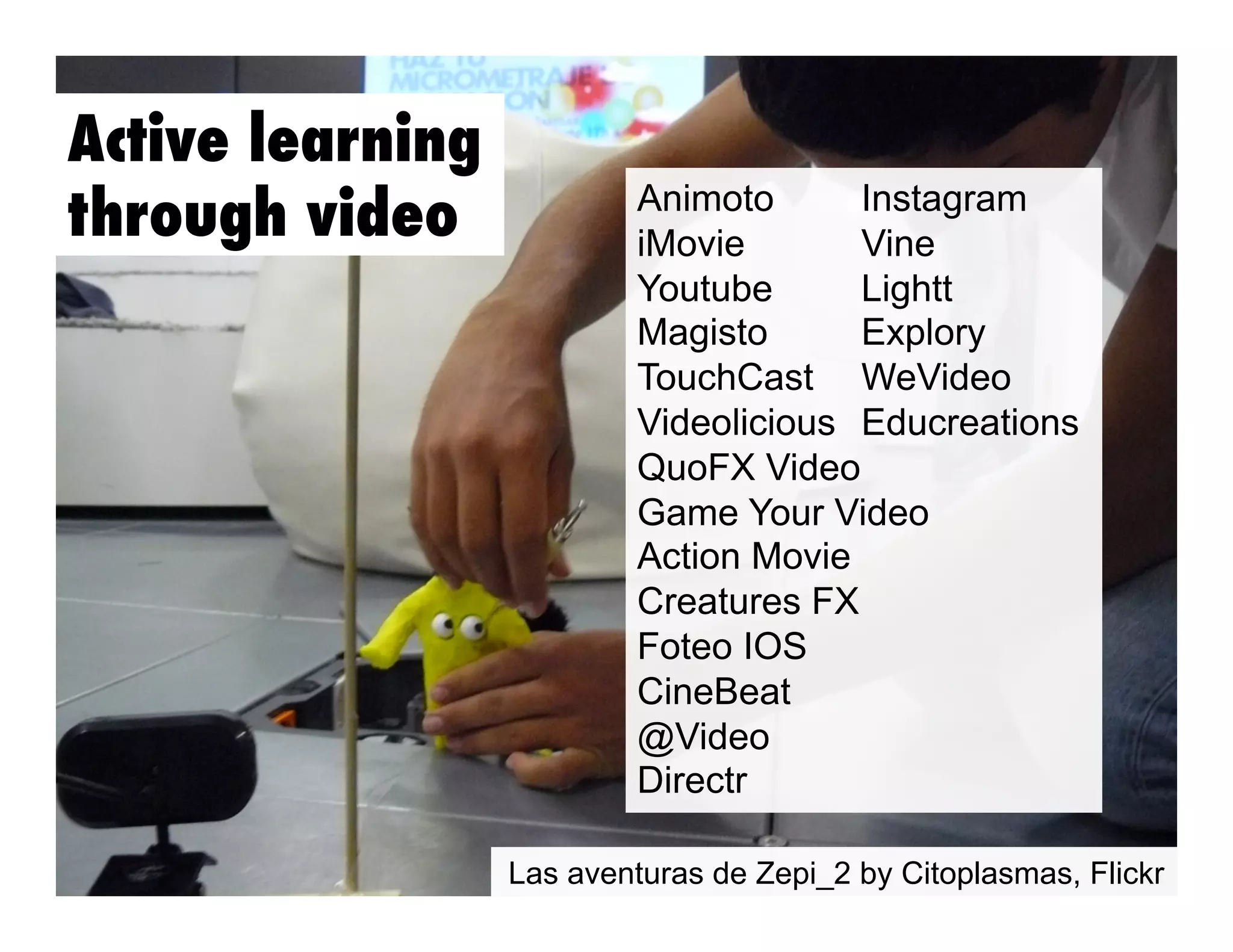 Active learning
through video

Animoto
Instagram
iMovie
Vine
Youtube
Lightt
Magisto
Explory
TouchCast WeVideo
Videolicious Educreations
QuoFX Video
Game Your Video
Action Movie
Creatures FX
Foteo IOS
CineBeat
@Video
Directr
Las aventuras de Zepi_2 by Citoplasmas, Flickr

 