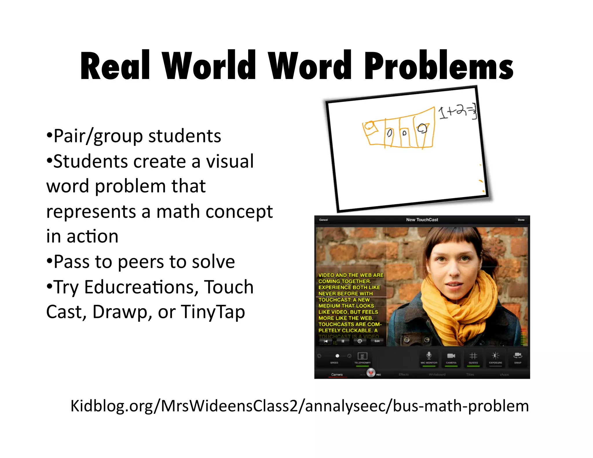 Real World Word Problems
•  air/group	
  students	
  
P
•  tudents	
  create	
  a	
  visual	
  
S
word	
  problem	
  that	
  
represents	
  a	
  math	
  concept	
  
in	
  ac3on	
  
•  ass	
  to	
  peers	
  to	
  solve	
  
P
•  ry	
  Educrea3ons,	
  Touch	
  
T
Cast,	
  Drawp,	
  or	
  TinyTap	
  

Kidblog.org/MrsWideensClass2/annalyseec/bus-­‐math-­‐problem	
  

 