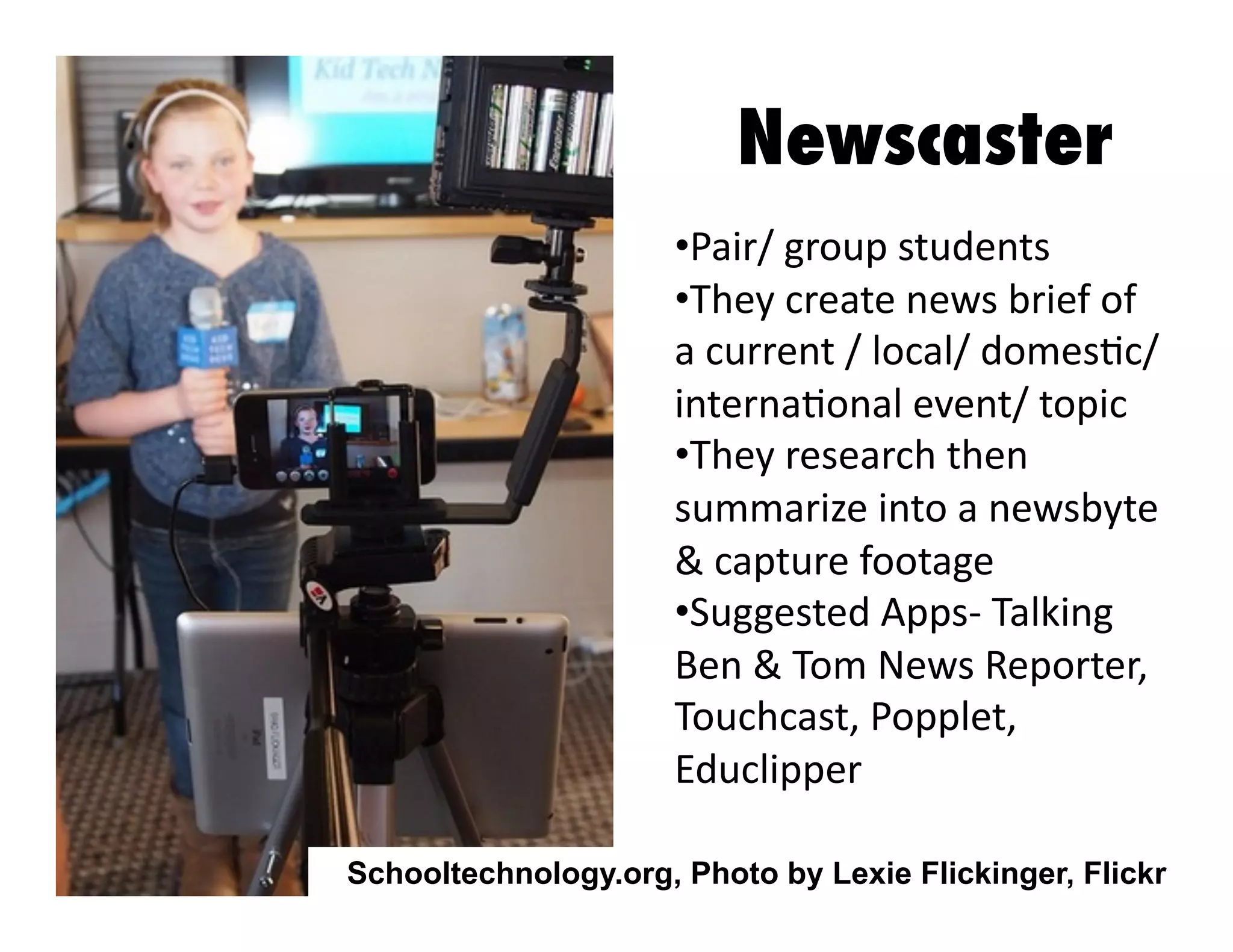 Newscaster
•  air/	
  group	
  students	
  
P
•  hey	
  create	
  news	
  brief	
  of	
  
T
a	
  current	
  /	
  local/	
  domes3c/	
  
interna3onal	
  event/	
  topic	
  	
  
•  hey	
  research	
  then	
  
T
summarize	
  into	
  a	
  newsbyte	
  
&	
  capture	
  footage	
  	
  
•  uggested	
  Apps-­‐	
  Talking	
  
S
Ben	
  &	
  Tom	
  News	
  Reporter,	
  
Touchcast,	
  Popplet,	
  
Educlipper	
  
Schooltechnology.org, Photo by Lexie Flickinger, Flickr

 