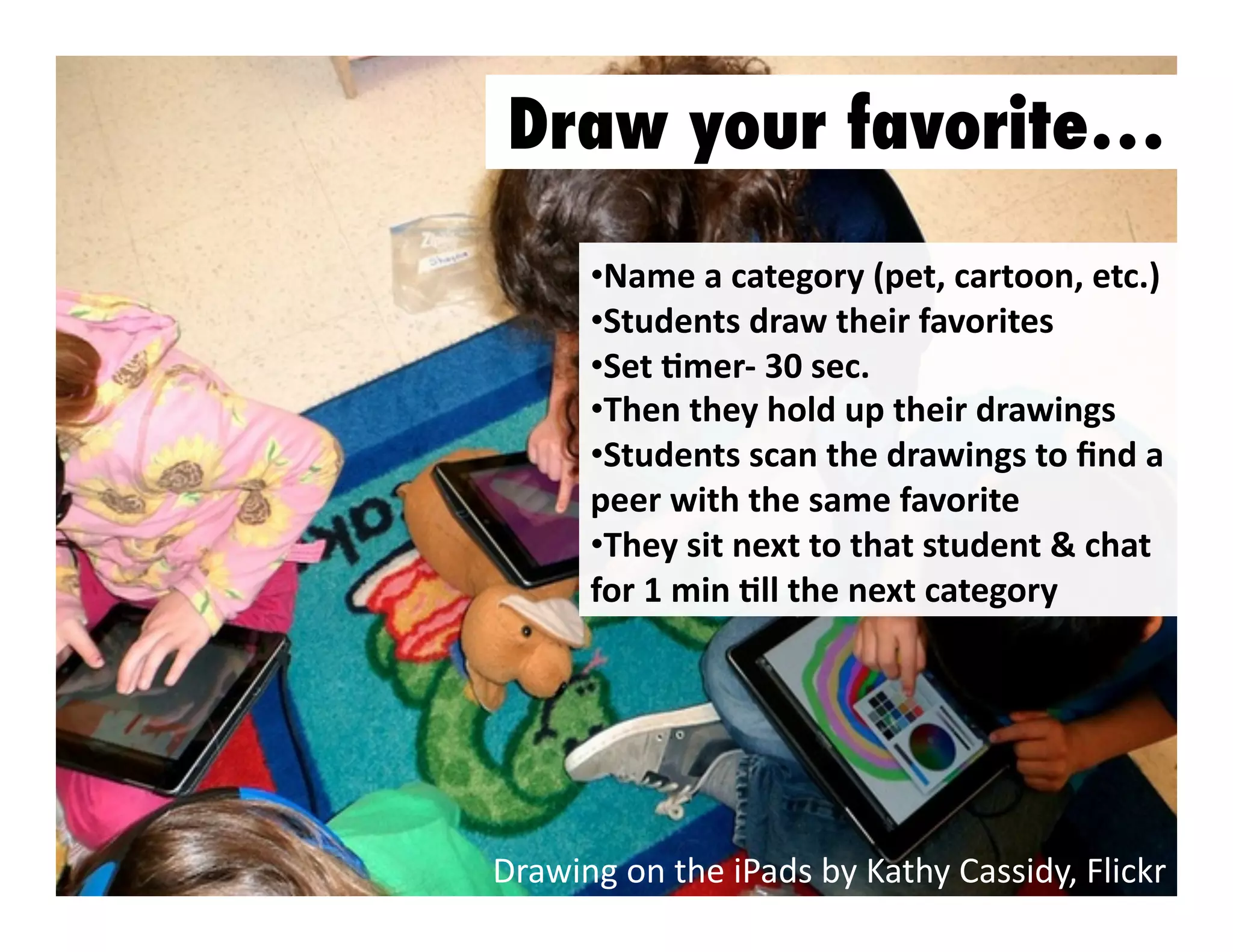 Draw your favorite…
•  ame	
  a	
  category	
  (pet,	
  cartoon,	
  etc.)	
  
N
•  tudents	
  draw	
  their	
  favorites	
  	
  
S
•  et	
  Jmer-­‐	
  30	
  sec.	
  
S
•  hen	
  they	
  hold	
  up	
  their	
  drawings	
  
T
•  tudents	
  scan	
  the	
  drawings	
  to	
  ﬁnd	
  a	
  
S
peer	
  with	
  the	
  same	
  favorite	
  
•  hey	
  sit	
  next	
  to	
  that	
  student	
  &	
  chat	
  
T
for	
  1	
  min	
  Jll	
  the	
  next	
  category	
  

Drawing	
  on	
  the	
  iPads	
  by	
  Kathy	
  Cassidy,	
  Flickr	
  

 