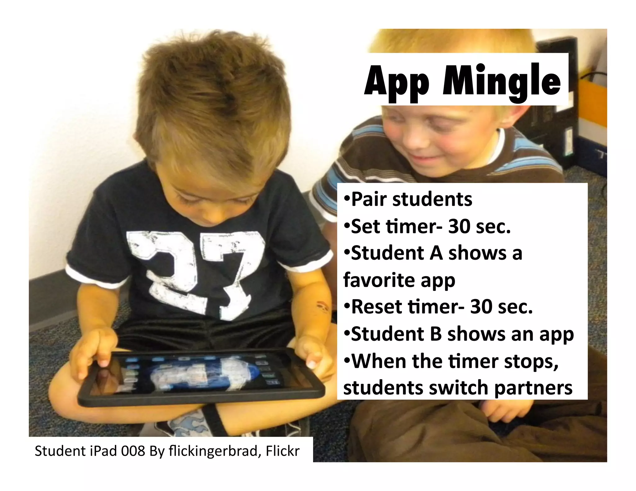 App Mingle
•  air	
  students	
  
P
•  et	
  Jmer-­‐	
  30	
  sec.	
  
S
•  tudent	
  A	
  shows	
  a	
  
S
favorite	
  app	
  
•  eset	
  Jmer-­‐	
  30	
  sec.	
  
R
•  tudent	
  B	
  shows	
  an	
  app	
  
S
•  hen	
  the	
  Jmer	
  stops,	
  
W
students	
  switch	
  partners	
  
Student	
  iPad	
  008	
  By	
  ﬂickingerbrad,	
  Flickr	
  

 
