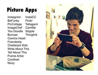 Picture Apps
Instagram
InstaCC
BeFunky
Flickr
PicCollage Tellagami
ImageChef CamMe
You Doodle Stipple
Buncee
Thinglink
Comics Head
Friendstrip
Chatterpix Kids
Write About This
Tell About This
Frame Artist
Coolibah
Muzy

 