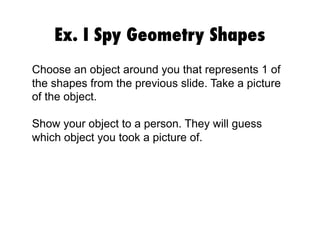 Ex. I Spy Geometry Shapes
Choose an object around you that represents 1 of
the shapes from the previous slide. Take a picture
of the object.
Show your object to a person. They will guess
which object you took a picture of.

 