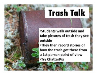 •  tudents	
  walk	
  outside	
  and	
  
S
take	
  pictures	
  of	
  trash	
  they	
  see	
  
outside	
  
•  hey	
  then	
  record	
  stories	
  of	
  
T
how	
  the	
  trash	
  got	
  there	
  from	
  
a	
  1st	
  person	
  point-­‐of-­‐view	
  
•  ry	
  ChaXerPix	
  	
  	
  
T

 