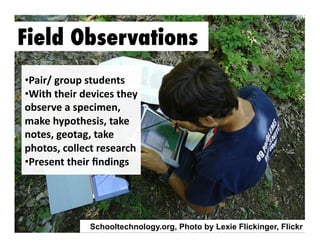 Field Observations
•  air/	
  group	
  students	
  
P
•  ith	
  their	
  devices	
  they	
  
W
observe	
  a	
  specimen,	
  
make	
  hypothesis,	
  take	
  
notes,	
  geotag,	
  take	
  	
  
photos,	
  collect	
  research	
  
•  resent	
  their	
  ﬁndings	
  	
  
P

Schooltechnology.org, Photo by Lexie Flickinger, Flickr

 
