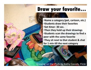 Draw your favorite…
•  ame	
  a	
  category	
  (pet,	
  cartoon,	
  etc.)	
  
N
•  tudents	
  draw	
  their	
  favorites	
  	
  
S
•  et	
  Jmer-­‐	
  30	
  sec.	
  
S
•  hen	
  they	
  hold	
  up	
  their	
  drawings	
  
T
•  tudents	
  scan	
  the	
  drawings	
  to	
  ﬁnd	
  a	
  
S
peer	
  with	
  the	
  same	
  favorite	
  
•  hey	
  sit	
  next	
  to	
  that	
  student	
  &	
  chat	
  
T
for	
  1	
  min	
  Jll	
  the	
  next	
  category	
  

Drawing	
  on	
  the	
  iPads	
  by	
  Kathy	
  Cassidy,	
  Flickr	
  

 