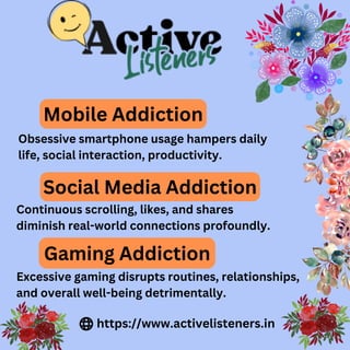 Mobile Addiction
Obsessive smartphone usage hampers daily
life, social interaction, productivity.
Social Media Addiction
Continuous scrolling, likes, and shares
diminish real-world connections profoundly.
Gaming Addiction
Excessive gaming disrupts routines, relationships,
and overall well-being detrimentally.
https://www.activelisteners.in
 