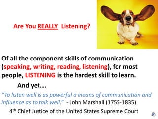Are You REALLY Listening?



Of all the component skills of communication
(speaking, writing, reading, listening), for most
people, LISTENING is the hardest skill to learn.
      And yet….
“To listen well is as powerful a means of communication and
influence as to talk well.” - John Marshall (1755-1835)
    4th Chief Justice of the United States Supreme Court
 