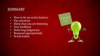 SUMMARY

 •   How to be an active listener
 •   Pay attention
 •   Show that you are listening
 •   Give feedback
 •   Deferring judgments
 •   Respond appropriately
 •   Break habits
 